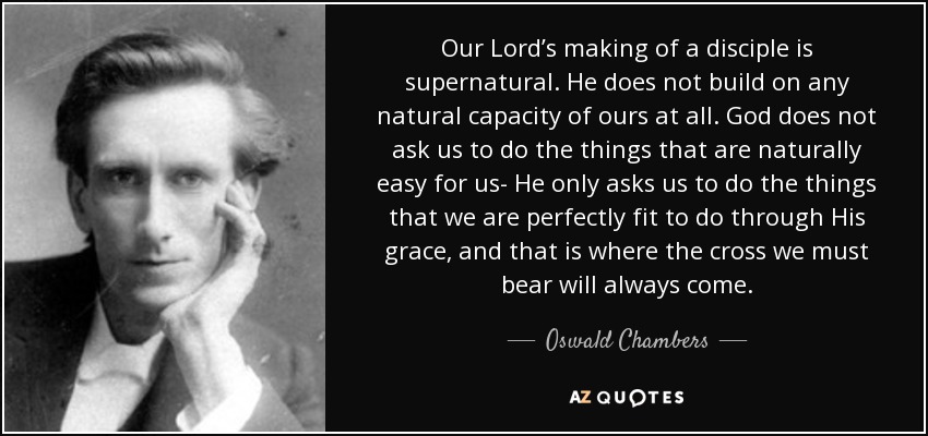 Our Lord’s making of a disciple is supernatural. He does not build on any natural capacity of ours at all. God does not ask us to do the things that are naturally easy for us- He only asks us to do the things that we are perfectly fit to do through His grace, and that is where the cross we must bear will always come. - Oswald Chambers