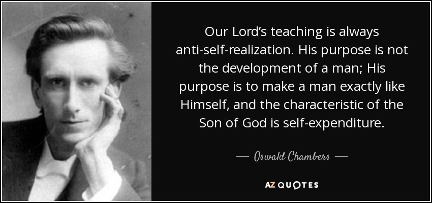 Our Lord’s teaching is always anti-self-realization. His purpose is not the development of a man; His purpose is to make a man exactly like Himself, and the characteristic of the Son of God is self-expenditure. - Oswald Chambers