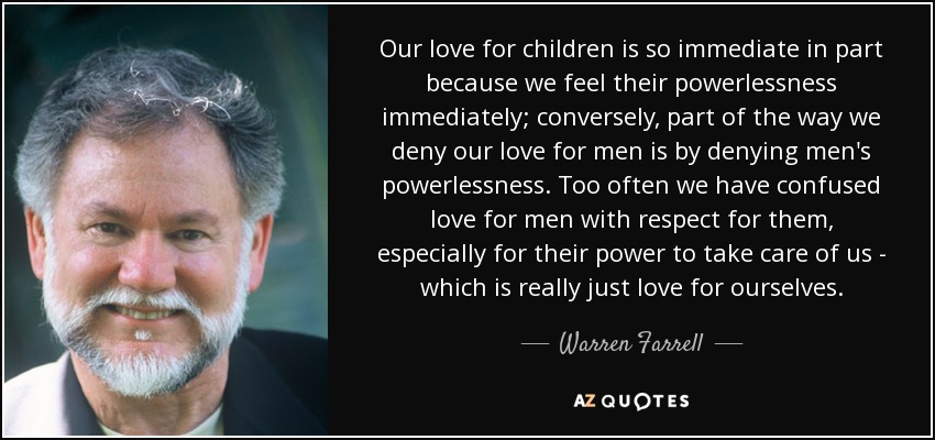 Our love for children is so immediate in part because we feel their powerlessness immediately; conversely, part of the way we deny our love for men is by denying men's powerlessness. Too often we have confused love for men with respect for them, especially for their power to take care of us - which is really just love for ourselves. - Warren Farrell