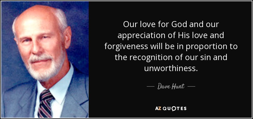 Our love for God and our appreciation of His love and forgiveness will be in proportion to the recognition of our sin and unworthiness. - Dave Hunt