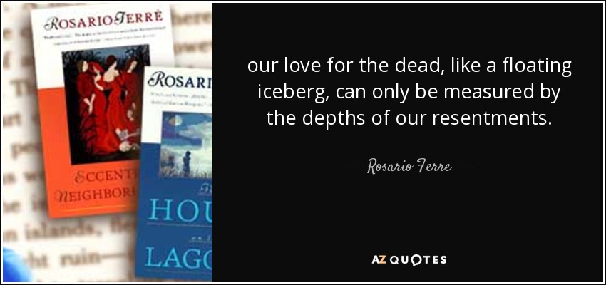 our love for the dead, like a floating iceberg, can only be measured by the depths of our resentments. - Rosario Ferre