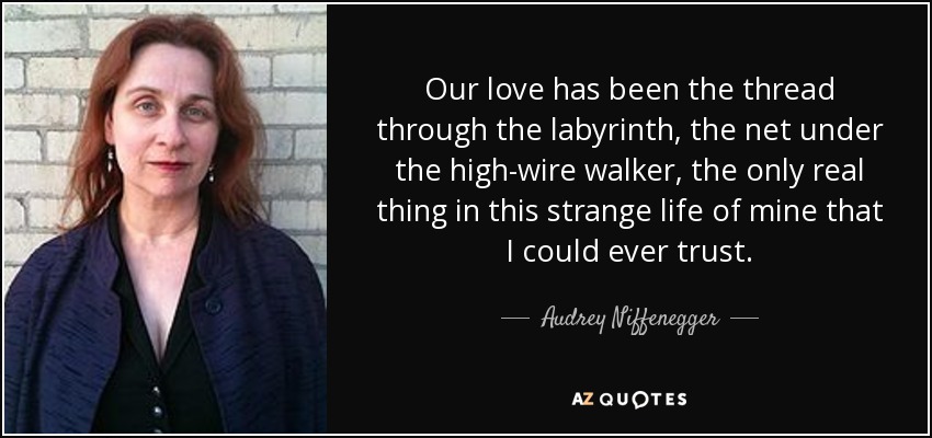 Our love has been the thread through the labyrinth, the net under the high-wire walker, the only real thing in this strange life of mine that I could ever trust. - Audrey Niffenegger