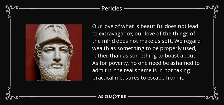 Our love of what is beautiful does not lead to extravagance; our love of the things of the mind does not make us soft. We regard wealth as something to be properly used, rather than as something to boast about. As for poverty, no one need be ashamed to admit it, the real shame is in not taking practical measures to escape from it. - Pericles