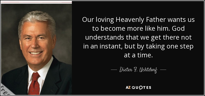 Our loving Heavenly Father wants us to become more like him. God understands that we get there not in an instant, but by taking one step at a time. - Dieter F. Uchtdorf