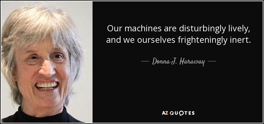 Our machines are disturbingly lively, and we ourselves frighteningly inert. - Donna J. Haraway