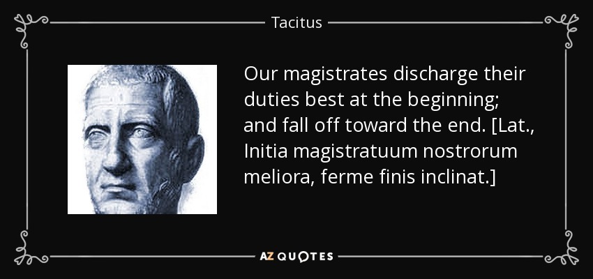 Our magistrates discharge their duties best at the beginning; and fall off toward the end. [Lat., Initia magistratuum nostrorum meliora, ferme finis inclinat.] - Tacitus