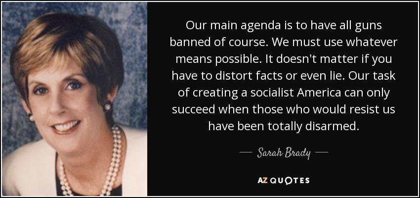 Our main agenda is to have all guns banned of course. We must use whatever means possible. It doesn't matter if you have to distort facts or even lie. Our task of creating a socialist America can only succeed when those who would resist us have been totally disarmed. - Sarah Brady