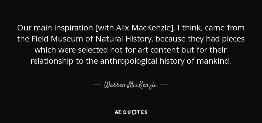 Our main inspiration [with Alix MacKenzie], I think, came from the Field Museum of Natural History, because they had pieces which were selected not for art content but for their relationship to the anthropological history of mankind. - Warren MacKenzie