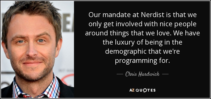 Our mandate at Nerdist is that we only get involved with nice people around things that we love. We have the luxury of being in the demographic that we're programming for. - Chris Hardwick