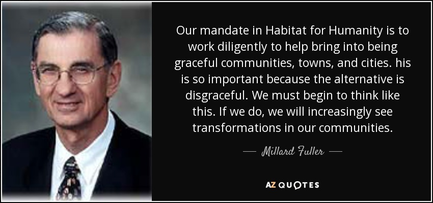 Our mandate in Habitat for Humanity is to work diligently to help bring into being graceful communities, towns, and cities. his is so important because the alternative is disgraceful. We must begin to think like this. If we do, we will increasingly see transformations in our communities. - Millard Fuller