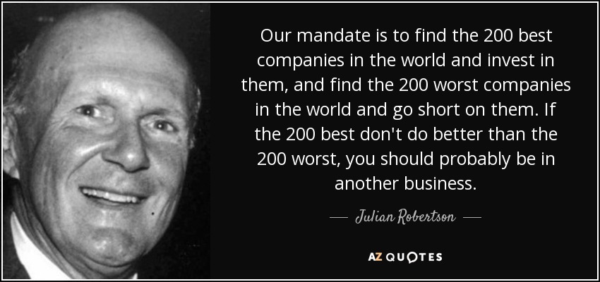 Our mandate is to find the 200 best companies in the world and invest in them, and find the 200 worst companies in the world and go short on them. If the 200 best don't do better than the 200 worst, you should probably be in another business. - Julian Robertson