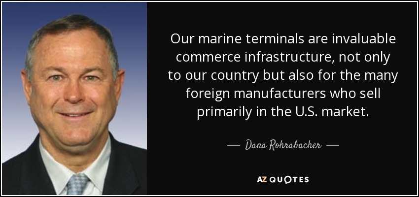 Our marine terminals are invaluable commerce infrastructure, not only to our country but also for the many foreign manufacturers who sell primarily in the U.S. market. - Dana Rohrabacher