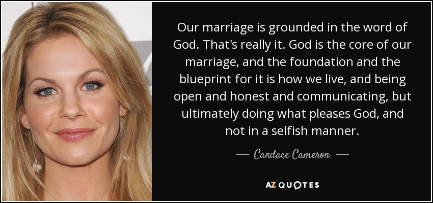 Our marriage is grounded in the word of God. That's really it. God is the core of our marriage, and the foundation and the blueprint for it is how we live, and being open and honest and communicating, but ultimately doing what pleases God, and not in a selfish manner. - Candace Cameron