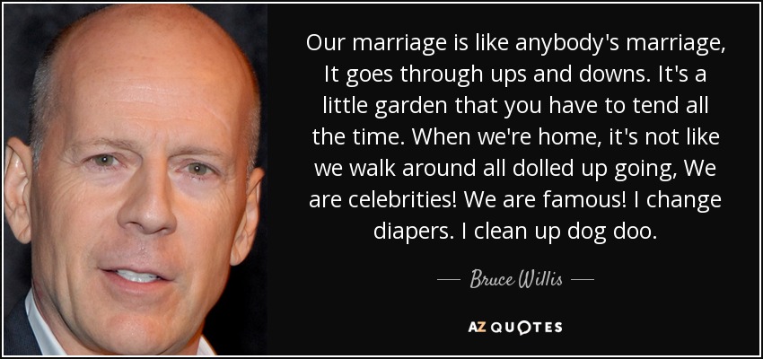 Our marriage is like anybody's marriage, It goes through ups and downs. It's a little garden that you have to tend all the time. When we're home, it's not like we walk around all dolled up going, We are celebrities! We are famous! I change diapers. I clean up dog doo. - Bruce Willis
