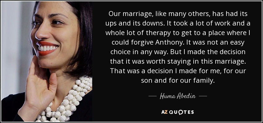 Our marriage, like many others, has had its ups and its downs. It took a lot of work and a whole lot of therapy to get to a place where I could forgive Anthony. It was not an easy choice in any way. But I made the decision that it was worth staying in this marriage. That was a decision I made for me, for our son and for our family. - Huma Abedin