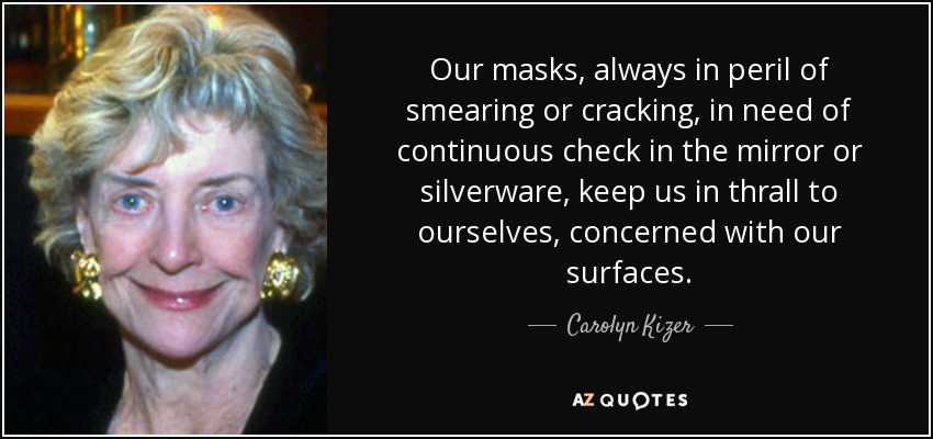 Our masks, always in peril of smearing or cracking, in need of continuous check in the mirror or silverware, keep us in thrall to ourselves, concerned with our surfaces. - Carolyn Kizer