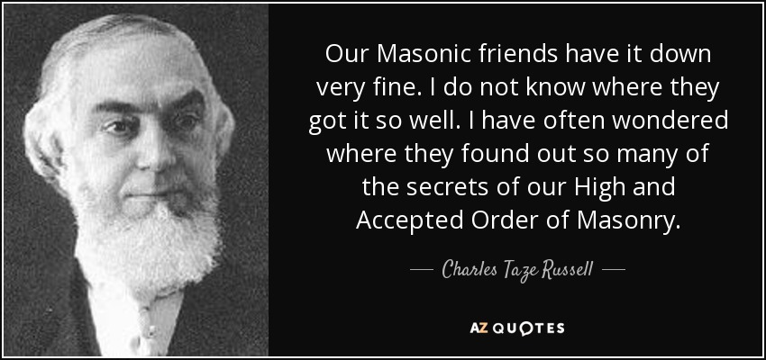 Our Masonic friends have it down very fine. I do not know where they got it so well. I have often wondered where they found out so many of the secrets of our High and Accepted Order of Masonry. - Charles Taze Russell