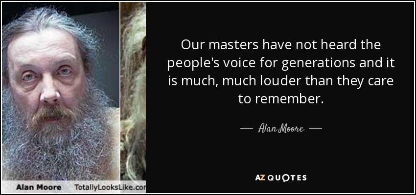 Our masters have not heard the people's voice for generations and it is much, much louder than they care to remember. - Alan Moore
