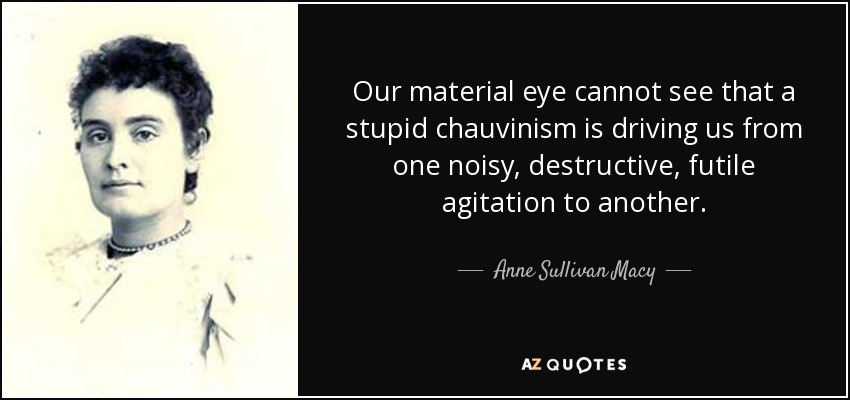 Our material eye cannot see that a stupid chauvinism is driving us from one noisy, destructive, futile agitation to another. - Anne Sullivan Macy
