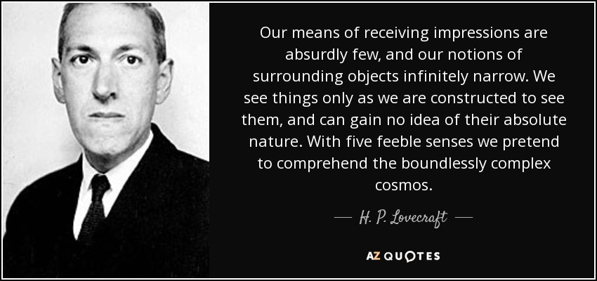 Our means of receiving impressions are absurdly few, and our notions of surrounding objects infinitely narrow. We see things only as we are constructed to see them, and can gain no idea of their absolute nature. With five feeble senses we pretend to comprehend the boundlessly complex cosmos. - H. P. Lovecraft