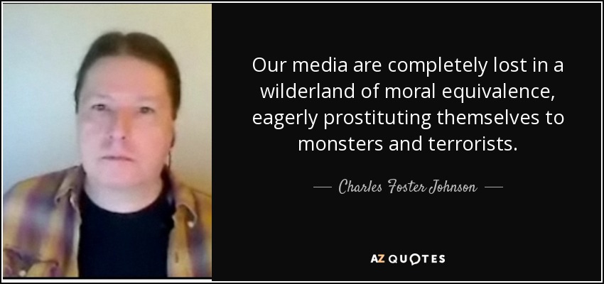 Our media are completely lost in a wilderland of moral equivalence, eagerly prostituting themselves to monsters and terrorists. - Charles Foster Johnson