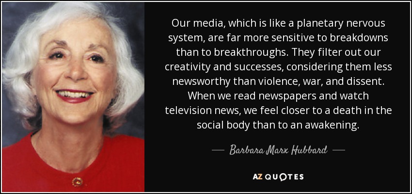 Our media, which is like a planetary nervous system, are far more sensitive to breakdowns than to breakthroughs. They filter out our creativity and successes, considering them less newsworthy than violence, war, and dissent. When we read newspapers and watch television news, we feel closer to a death in the social body than to an awakening. - Barbara Marx Hubbard