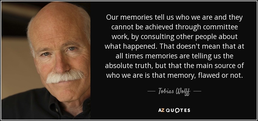 Our memories tell us who we are and they cannot be achieved through committee work, by consulting other people about what happened. That doesn't mean that at all times memories are telling us the absolute truth, but that the main source of who we are is that memory, flawed or not. - Tobias Wolff