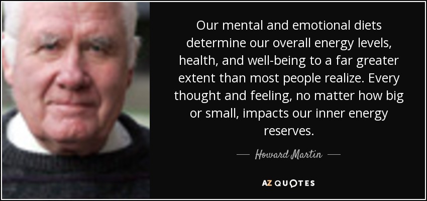 Our mental and emotional diets determine our overall energy levels, health, and well-being to a far greater extent than most people realize. Every thought and feeling, no matter how big or small, impacts our inner energy reserves. - Howard Martin
