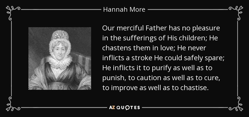Our merciful Father has no pleasure in the sufferings of His children; He chastens them in love; He never inflicts a stroke He could safely spare; He inflicts it to purify as well as to punish, to caution as well as to cure, to improve as well as to chastise. - Hannah More