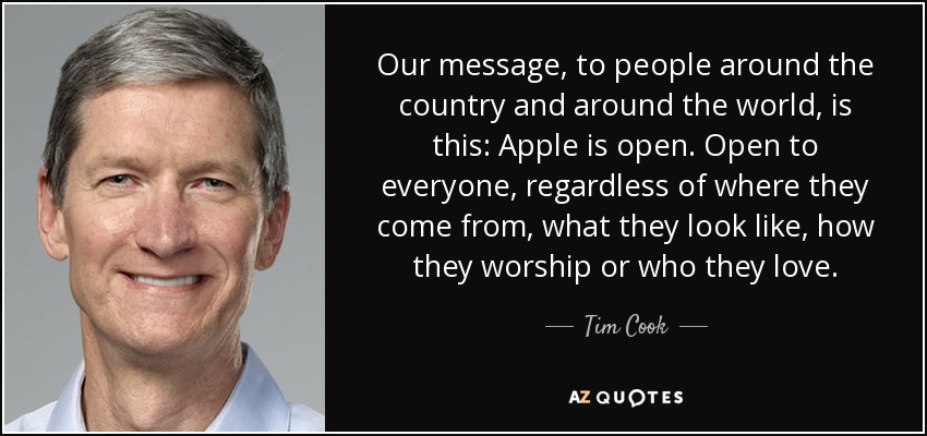 Our message, to people around the country and around the world, is this: Apple is open. Open to everyone, regardless of where they come from, what they look like, how they worship or who they love. - Tim Cook