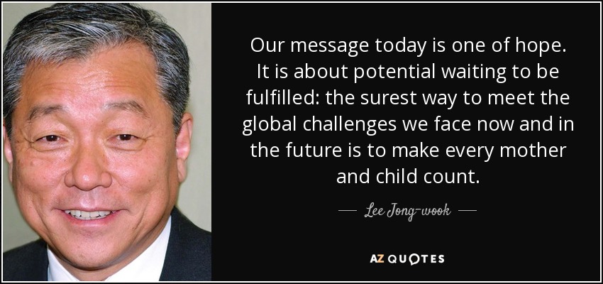 Our message today is one of hope. It is about potential waiting to be fulfilled: the surest way to meet the global challenges we face now and in the future is to make every mother and child count. - Lee Jong-wook