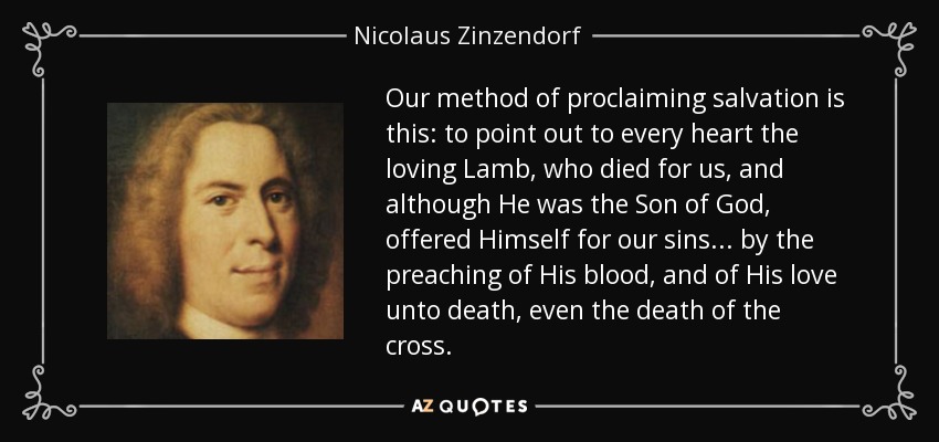 Our method of proclaiming salvation is this: to point out to every heart the loving Lamb, who died for us, and although He was the Son of God, offered Himself for our sins ... by the preaching of His blood, and of His love unto death, even the death of the cross. - Nicolaus Zinzendorf