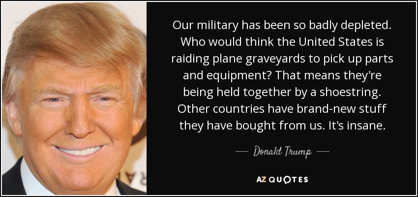 Our military has been so badly depleted. Who would think the United States is raiding plane graveyards to pick up parts and equipment? That means they're being held together by a shoestring. Other countries have brand-new stuff they have bought from us. It's insane. - Donald Trump