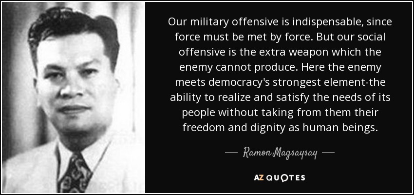 Our military offensive is indispensable, since force must be met by force. But our social offensive is the extra weapon which the enemy cannot produce. Here the enemy meets democracy's strongest element-the ability to realize and satisfy the needs of its people without taking from them their freedom and dignity as human beings. - Ramon Magsaysay