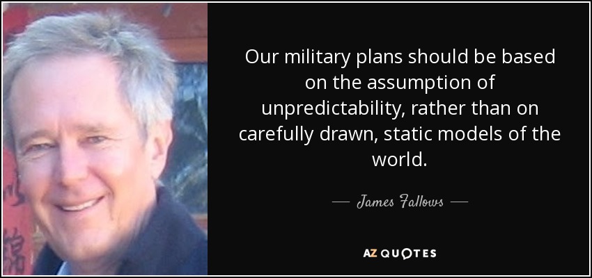 Our military plans should be based on the assumption of unpredictability, rather than on carefully drawn, static models of the world. - James Fallows