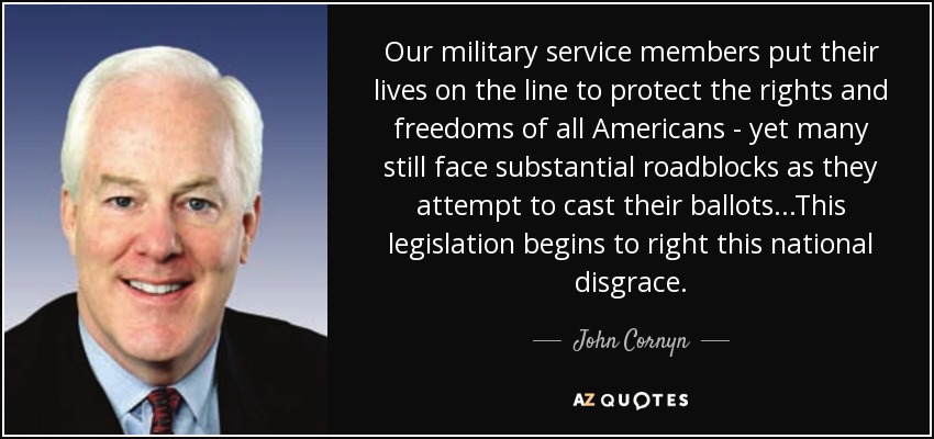 Our military service members put their lives on the line to protect the rights and freedoms of all Americans - yet many still face substantial roadblocks as they attempt to cast their ballots...This legislation begins to right this national disgrace. - John Cornyn