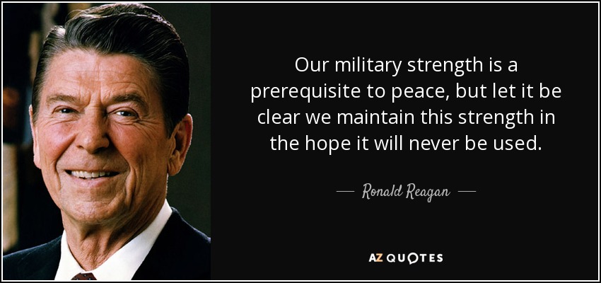 Our military strength is a prerequisite to peace, but let it be clear we maintain this strength in the hope it will never be used. - Ronald Reagan