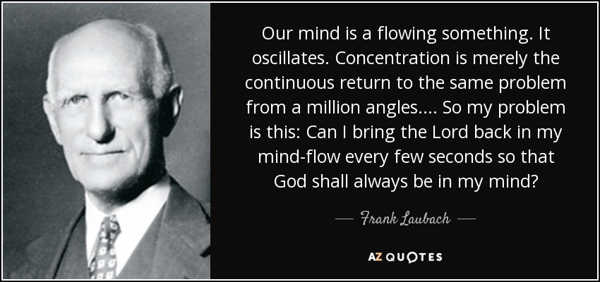 Our mind is a flowing something. It oscillates. Concentration is merely the continuous return to the same problem from a million angles.... So my problem is this: Can I bring the Lord back in my mind-flow every few seconds so that God shall always be in my mind? - Frank Laubach