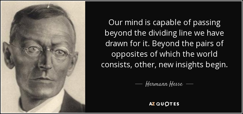 Our mind is capable of passing beyond the dividing line we have drawn for it. Beyond the pairs of opposites of which the world consists, other, new insights begin. - Hermann Hesse