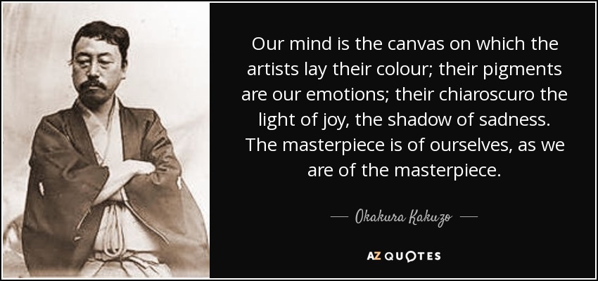 Our mind is the canvas on which the artists lay their colour; their pigments are our emotions; their chiaroscuro the light of joy, the shadow of sadness. The masterpiece is of ourselves, as we are of the masterpiece. - Okakura Kakuzo