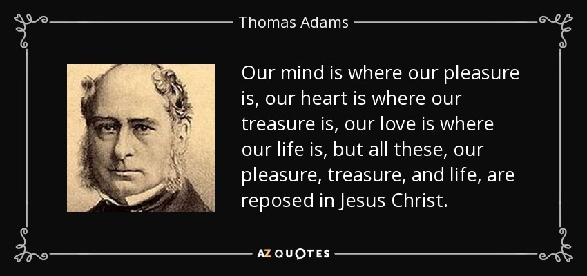 Our mind is where our pleasure is, our heart is where our treasure is, our love is where our life is, but all these, our pleasure, treasure, and life, are reposed in Jesus Christ. - Thomas Adams