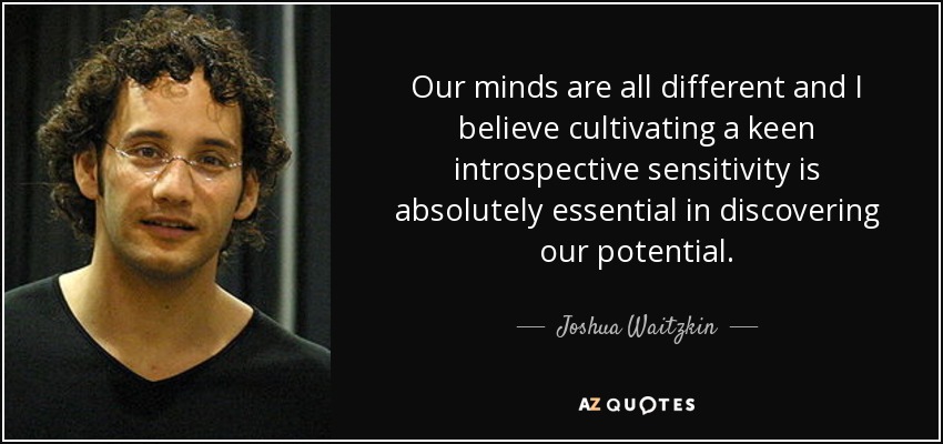 Our minds are all different and I believe cultivating a keen introspective sensitivity is absolutely essential in discovering our potential. - Joshua Waitzkin
