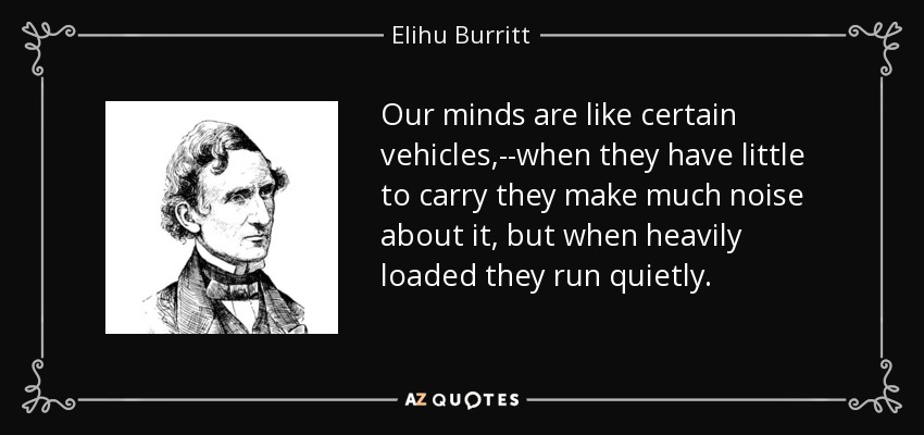 Our minds are like certain vehicles,--when they have little to carry they make much noise about it, but when heavily loaded they run quietly. - Elihu Burritt