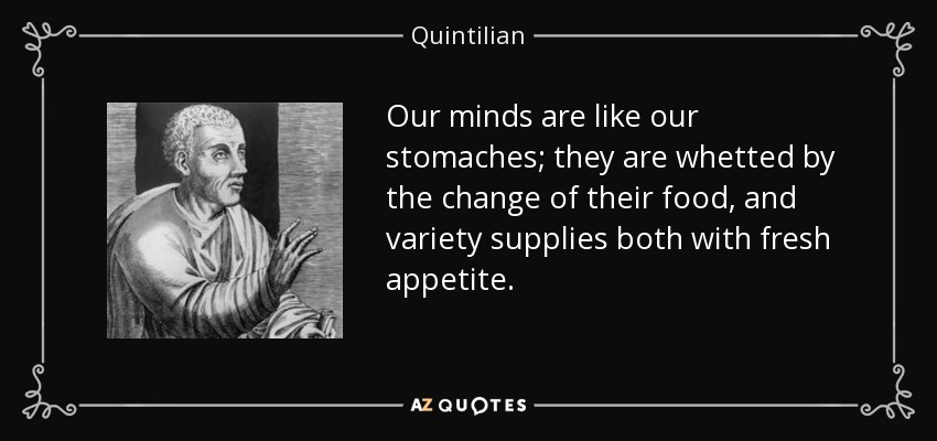 Our minds are like our stomaches; they are whetted by the change of their food, and variety supplies both with fresh appetite. - Quintilian