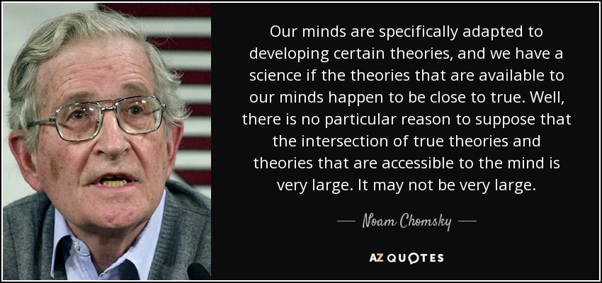 Our minds are specifically adapted to developing certain theories, and we have a science if the theories that are available to our minds happen to be close to true. Well, there is no particular reason to suppose that the intersection of true theories and theories that are accessible to the mind is very large. It may not be very large. - Noam Chomsky