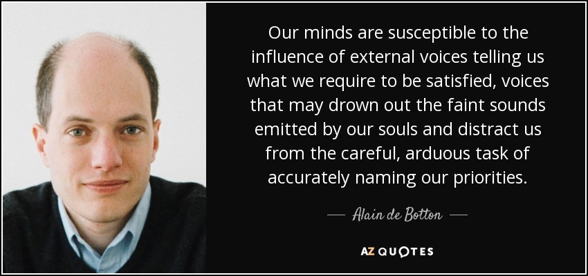 Our minds are susceptible to the influence of external voices telling us what we require to be satisfied, voices that may drown out the faint sounds emitted by our souls and distract us from the careful, arduous task of accurately naming our priorities. - Alain de Botton