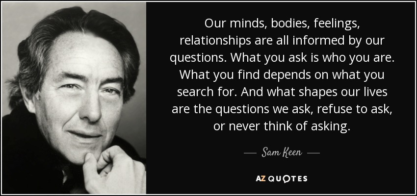 Our minds, bodies, feelings, relationships are all informed by our questions. What you ask is who you are. What you find depends on what you search for. And what shapes our lives are the questions we ask, refuse to ask, or never think of asking. - Sam Keen