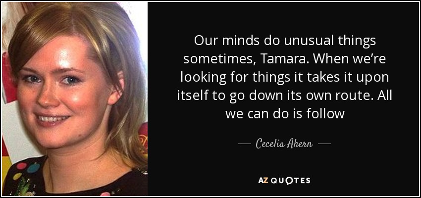 Our minds do unusual things sometimes, Tamara. When we’re looking for things it takes it upon itself to go down its own route. All we can do is follow - Cecelia Ahern