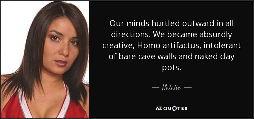 Our minds hurtled outward in all directions. We became absurdly creative, Homo artifactus, intolerant of bare cave walls and naked clay pots. - Natalie