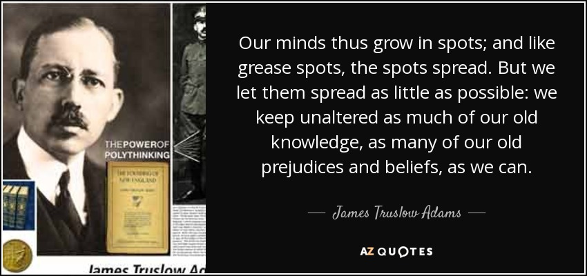 Our minds thus grow in spots; and like grease spots, the spots spread. But we let them spread as little as possible: we keep unaltered as much of our old knowledge, as many of our old prejudices and beliefs, as we can. - James Truslow Adams